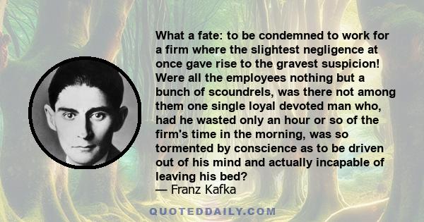 What a fate: to be condemned to work for a firm where the slightest negligence at once gave rise to the gravest suspicion! Were all the employees nothing but a bunch of scoundrels, was there not among them one single