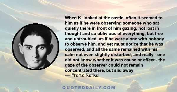 When K. looked at the castle, often it seemed to him as if he were observing someone who sat quietly there in front of him gazing, not lost in thought and so oblivious of everything, but free and untroubled, as if he