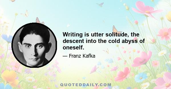 Writing is utter solitude, the descent into the cold abyss of oneself.