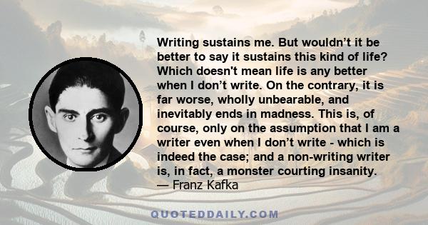 Writing sustains me. But wouldn’t it be better to say it sustains this kind of life? Which doesn't mean life is any better when I don’t write. On the contrary, it is far worse, wholly unbearable, and inevitably ends in