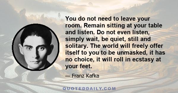 You do not need to leave your room. Remain sitting at your table and listen. Do not even listen, simply wait, be quiet, still and solitary. The world will freely offer itself to you to be unmasked, it has no choice, it