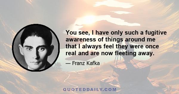 You see, I have only such a fugitive awareness of things around me that I always feel they were once real and are now fleeting away.