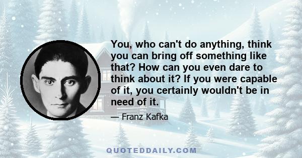 You, who can't do anything, think you can bring off something like that? How can you even dare to think about it? If you were capable of it, you certainly wouldn't be in need of it.