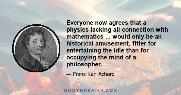 Everyone now agrees that a physics lacking all connection with mathematics ... would only be an historical amusement, fitter for entertaining the idle than for occupying the mind of a philosopher.