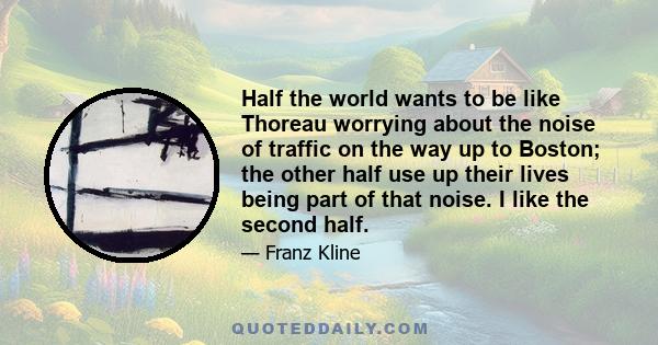 Half the world wants to be like Thoreau worrying about the noise of traffic on the way up to Boston; the other half use up their lives being part of that noise. I like the second half.