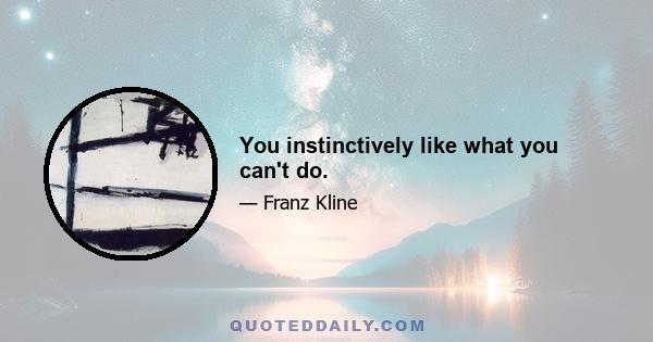 You instinctively like what you can't do.