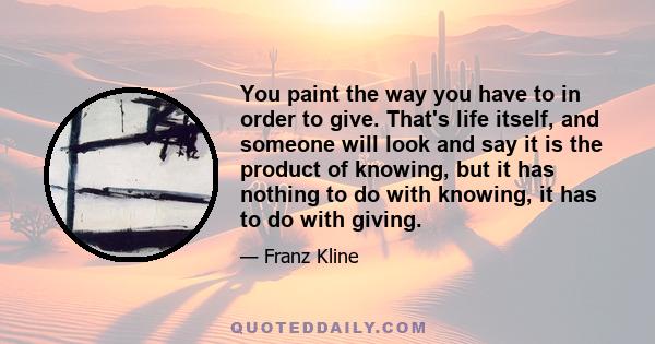 You paint the way you have to in order to give. That's life itself, and someone will look and say it is the product of knowing, but it has nothing to do with knowing, it has to do with giving.