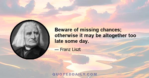 Beware of missing chances; otherwise it may be altogether too late some day.