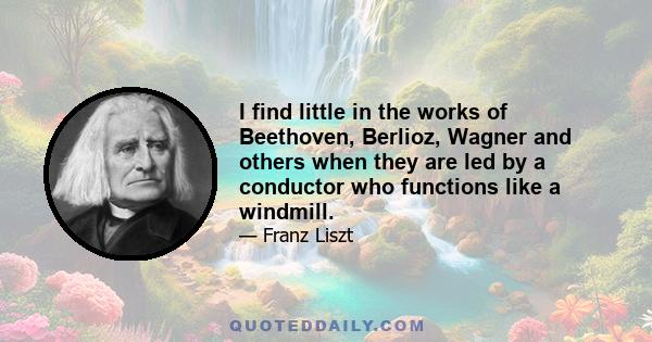 I find little in the works of Beethoven, Berlioz, Wagner and others when they are led by a conductor who functions like a windmill.