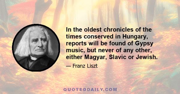 In the oldest chronicles of the times conserved in Hungary, reports will be found of Gypsy music, but never of any other, either Magyar, Slavic or Jewish.