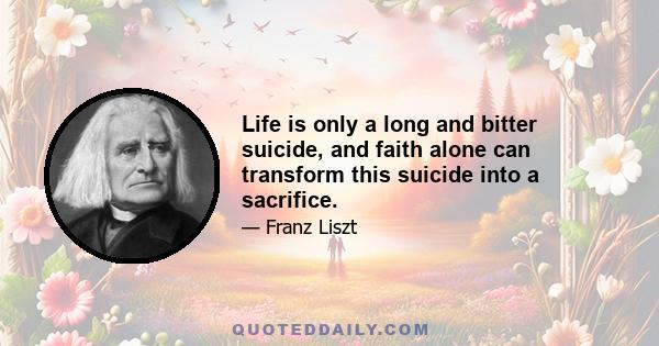 Life is only a long and bitter suicide, and faith alone can transform this suicide into a sacrifice.