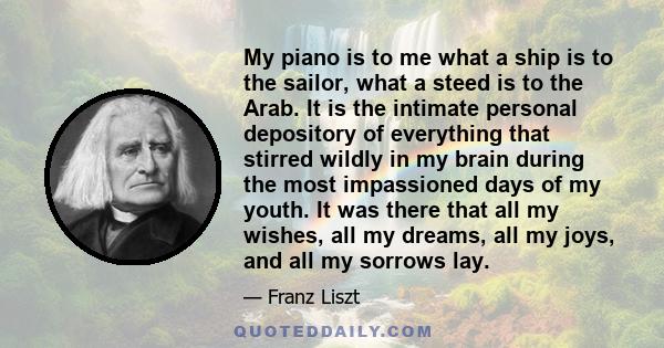 My piano is to me what a ship is to the sailor, what a steed is to the Arab. It is the intimate personal depository of everything that stirred wildly in my brain during the most impassioned days of my youth. It was