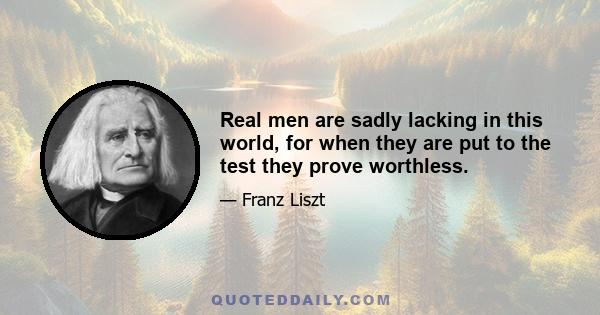 Real men are sadly lacking in this world, for when they are put to the test they prove worthless.