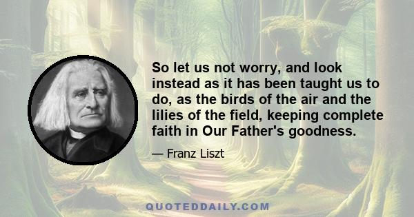 So let us not worry, and look instead as it has been taught us to do, as the birds of the air and the lilies of the field, keeping complete faith in Our Father's goodness.