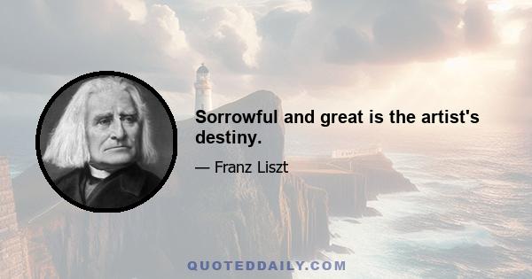 Sorrowful and great is the artist's destiny.