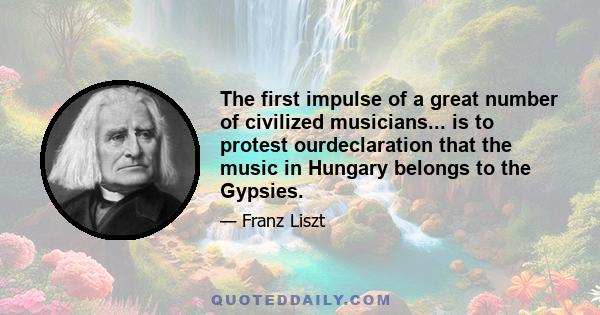 The first impulse of a great number of civilized musicians... is to protest ourdeclaration that the music in Hungary belongs to the Gypsies.