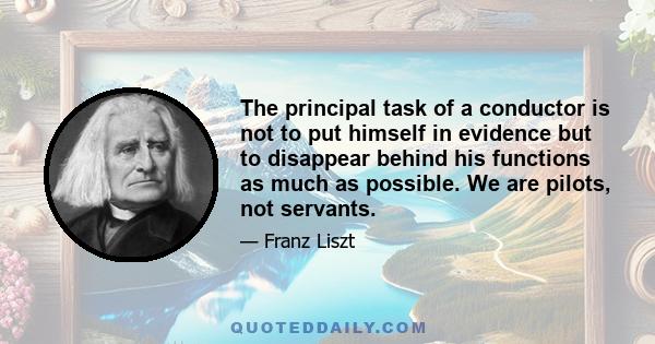 The principal task of a conductor is not to put himself in evidence but to disappear behind his functions as much as possible. We are pilots, not servants.