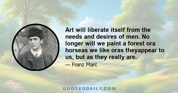 Art will liberate itself from the needs and desires of men. No longer will we paint a forest ora horseas we like oras theyappear to us, but as they really are.