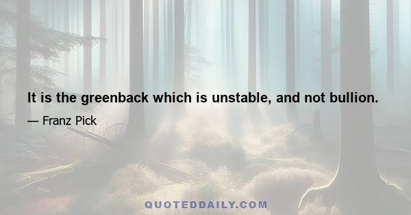 It is the greenback which is unstable, and not bullion.