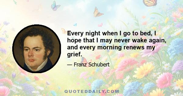 Every night when I go to bed, I hope that I may never wake again, and every morning renews my grief.