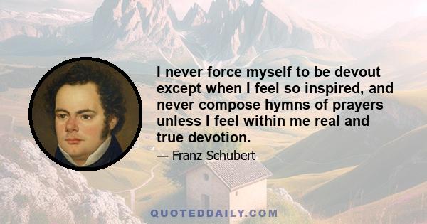 I never force myself to be devout except when I feel so inspired, and never compose hymns of prayers unless I feel within me real and true devotion.