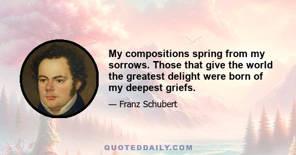 My compositions spring from my sorrows. Those that give the world the greatest delight were born of my deepest griefs.