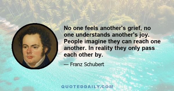 No one feels another's grief, no one understands another's joy. People imagine they can reach one another. In reality they only pass each other by.