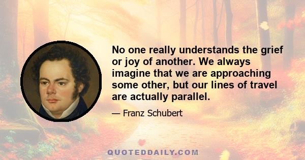 No one really understands the grief or joy of another. We always imagine that we are approaching some other, but our lines of travel are actually parallel.