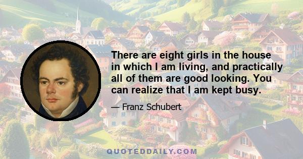 There are eight girls in the house in which I am living, and practically all of them are good looking. You can realize that I am kept busy.