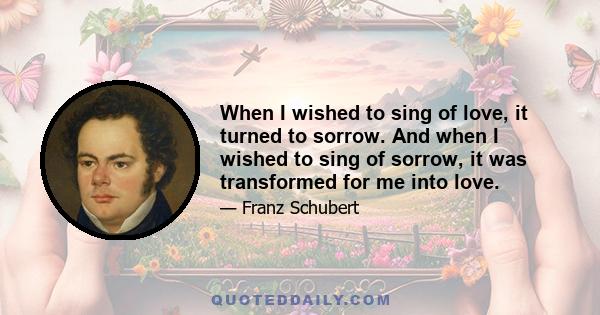 When I wished to sing of love, it turned to sorrow. And when I wished to sing of sorrow, it was transformed for me into love.