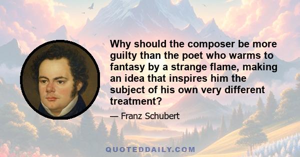 Why should the composer be more guilty than the poet who warms to fantasy by a strange flame, making an idea that inspires him the subject of his own very different treatment?