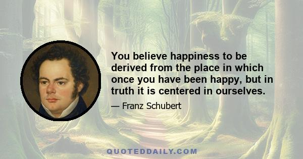 You believe happiness to be derived from the place in which once you have been happy, but in truth it is centered in ourselves.