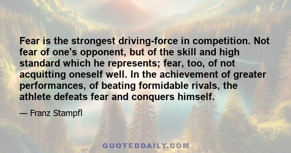 Fear is the strongest driving-force in competition. Not fear of one's opponent, but of the skill and high standard which he represents; fear, too, of not acquitting oneself well. In the achievement of greater