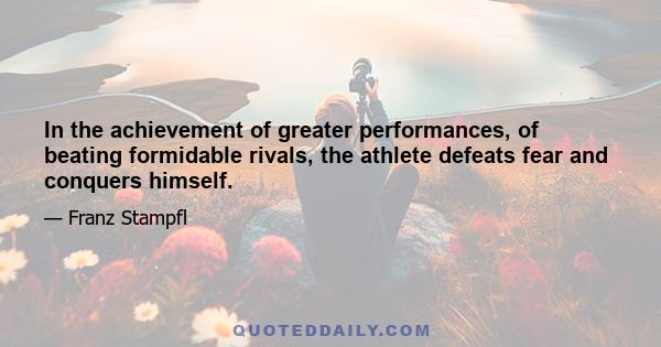 In the achievement of greater performances, of beating formidable rivals, the athlete defeats fear and conquers himself.