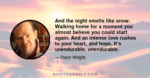 And the night smells like snow. Walking home for a moment you almost believe you could start again. And an intense love rushes to your heart, and hope. It’s unendurable, unendurable.