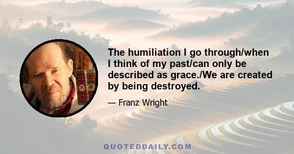 The humiliation I go through/when I think of my past/can only be described as grace./We are created by being destroyed.