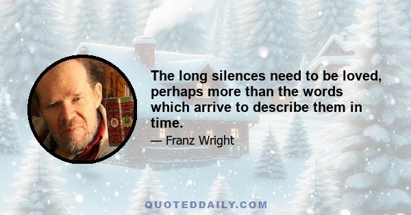 The long silences need to be loved, perhaps more than the words which arrive to describe them in time.