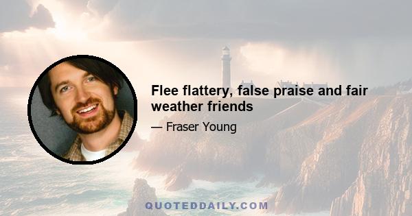 Flee flattery, false praise and fair weather friends