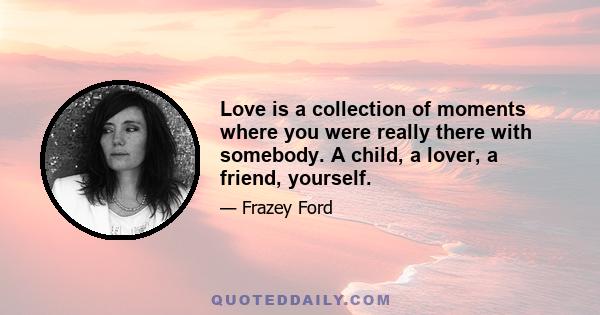 Love is a collection of moments where you were really there with somebody. A child, a lover, a friend, yourself.