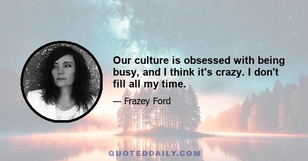 Our culture is obsessed with being busy, and I think it's crazy. I don't fill all my time.