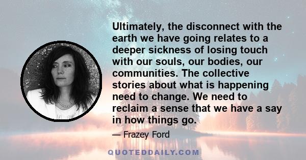 Ultimately, the disconnect with the earth we have going relates to a deeper sickness of losing touch with our souls, our bodies, our communities. The collective stories about what is happening need to change. We need to 