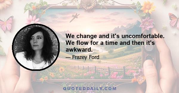 We change and it's uncomfortable. We flow for a time and then it's awkward.