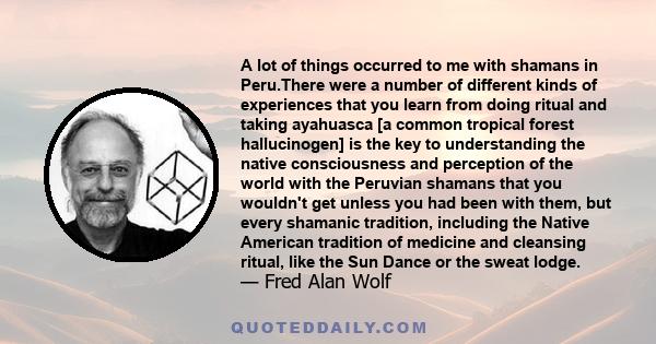 A lot of things occurred to me with shamans in Peru.There were a number of different kinds of experiences that you learn from doing ritual and taking ayahuasca [a common tropical forest hallucinogen] is the key to