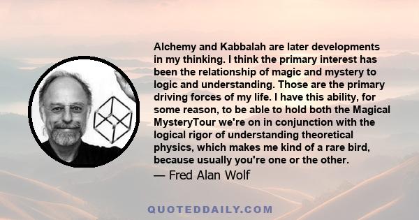 Alchemy and Kabbalah are later developments in my thinking. I think the primary interest has been the relationship of magic and mystery to logic and understanding. Those are the primary driving forces of my life. I have 