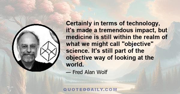 Certainly in terms of technology, it's made a tremendous impact, but medicine is still within the realm of what we might call objective science. It's still part of the objective way of looking at the world.