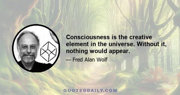 Consciousness is the creative element in the universe. Without it, nothing would appear.