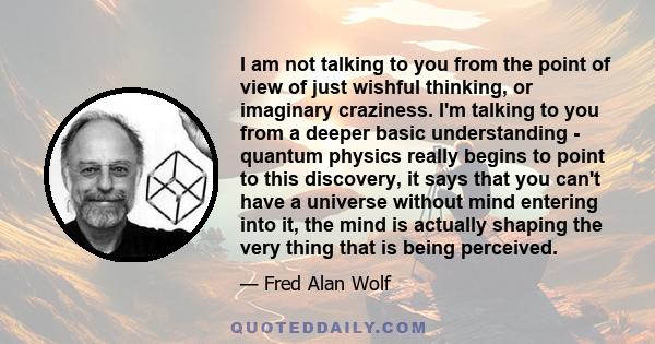 I am not talking to you from the point of view of just wishful thinking, or imaginary craziness. I'm talking to you from a deeper basic understanding - quantum physics really begins to point to this discovery, it says