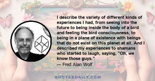 I describe the variety of different kinds of experiences I had, from seeing into the future to being inside the body of a bird and feeling the bird consciousness, to being in a plane of existence with beings that do not 