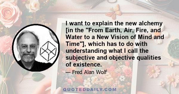 I want to explain the new alchemy [in the From Earth, Air, Fire, and Water to a New Vision of Mind and Time], which has to do with understanding what I call the subjective and objective qualities of existence.