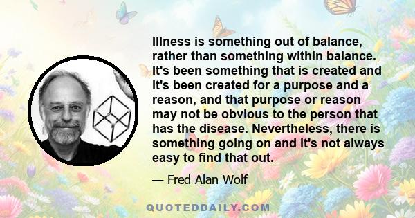 Illness is something out of balance, rather than something within balance. It's been something that is created and it's been created for a purpose and a reason, and that purpose or reason may not be obvious to the